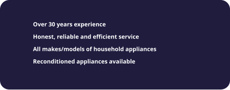 	Over 30 years experience 	Honest, reliable and efficient service 	All makes/models of household appliances 	Reconditioned appliances available